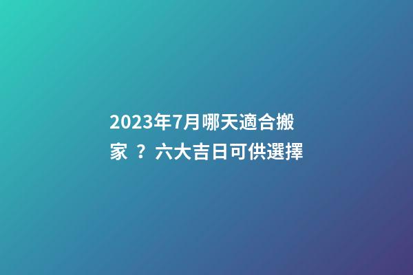 2023年7月哪天適合搬家？六大吉日可供選擇